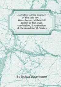 Narrative of the murder of the late rev. J. Waterhouse; with a full report of the trial, confession, & execution of the murderer (J. Slade).