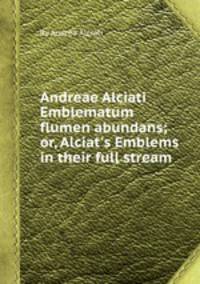 Andreae Alciati Emblematum flumen abundans; or, Alciat`s Emblems in their full stream