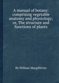A manual of botany: comprising vegetable anatomy and physiology; or, The structure and functions of plants