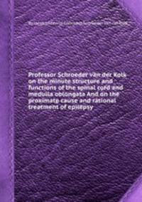 Professor Schroeder van der Kolk on the minute structure and functions of the spinal cord and medulla oblongata And on the proximate cause and rational treatment of epilepsy