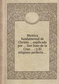 Mystica fundamental de Christo ... explicada por ... San Juan de la Cruz ... ; y El religioso perfecto ...