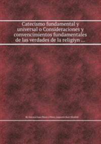 Catecismo fundamental y universal o Consideraciones y convencimientos fundamentales de las verdades de la religiуn ...