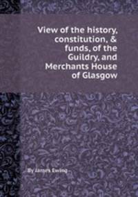 View of the history, constitution, & funds, of the Guildry, and Merchants House of Glasgow