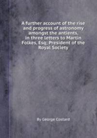 A further account of the rise and progress of astronomy amongst the antients, in three letters to Martin Folkes, Esq; President of the Royal Society