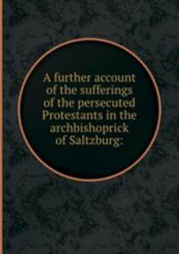 A further account of the sufferings of the persecuted Protestants in the archbishoprick of Saltzburg:
