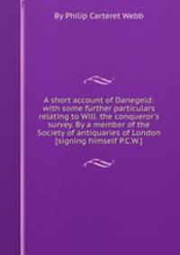A short account of Danegeld: with some further particulars relating to Will. the conqueror`s survey. By a member of the Society of antiquaries of London [signing himself P.C.W.].