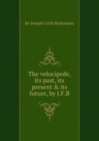 The velocipede, its past, its present & its future, by J.F.B.