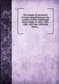 The Games of the match of chess played between the London and the Edinburgh Chess Clubs, in 1824, 1825, 1826, 1827 and 1828 with Notes...