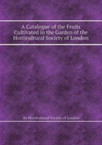 A Catalogue of the Fruits Cultivated in the Garden of the Horticultural Society of London