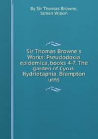Sir Thomas Browne`s Works: Pseudodoxia epidemica, books 4-7. The garden of Cyrus. Hydriotaphia. Brampton urns
