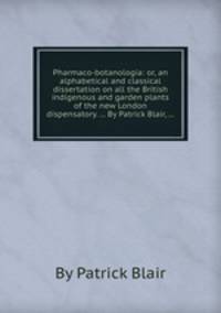 Pharmaco-botanologia: or, an alphabetical and classical dissertation on all the British indigenous and garden plants of the new London dispensatory. ... By Patrick Blair, ...