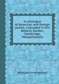 A catalogue of American and foreign plants, cultivated in the Botanic Garden, Cambridge, Massachusetts