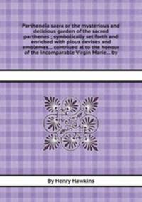 Partheneia sacra or the mysterious and delicious garden of the sacred parthenes ; symbolically set forth and enriched with pious devises and emblemes... contriued al to the honour of the incomparable Virgin Marie... by