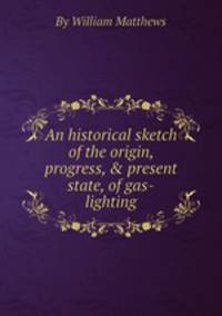 An historical sketch of the origin, progress, & present state, of gas-lighting