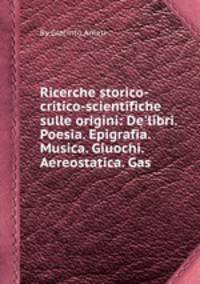 Ricerche storico-critico-scientifiche sulle origini: De`libri. Poesia. Epigrafia. Musica. Giuochi. Aereostatica. Gas