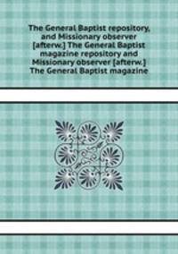 The General Baptist repository, and Missionary observer [afterw.] The General Baptist magazine repository and Missionary observer [afterw.] The General Baptist magazine