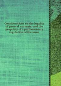 Considerations on the legality of general warrants, and the propriety of a parliamentary regulation of the same