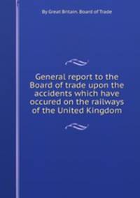 General report to the Board of trade upon the accidents which have occured on the railways of the United Kingdom