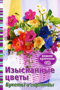 Вяжем крючком. Изысканные цветы. Букеты и гирлянды