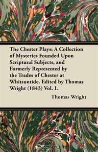 The Chester Plays: A Collection of Mysteries Founded Upon Scriptural Subjects, and Formerly Represented by the Trades of Chester at Whitsuntide. Edited by Thomas Wright (1843) Vol. I.