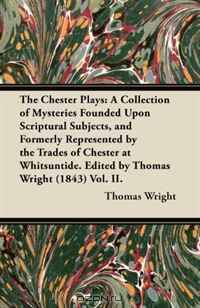 The Chester Plays: A Collection of Mysteries Founded Upon Scriptural Subjects, and Formerly Represented by the Trades of Chester at Whitsuntide. Edited by Thomas Wright (1843) Vol. II.