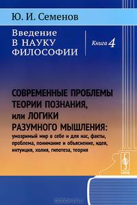 Введение в науку философии. Книга 4. Современные проблемы теории познания, или Логики разумного мышления (умозримый мир в себе и для нас, факты, проблема, понимание и объяснение, идея, интуиция, холия, гипотеза, теория)