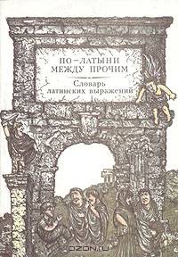 По-латыни между прочим. Словарь латинских выражений