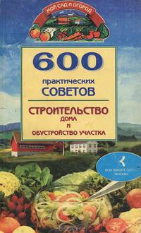 600 практических советов. Строительство дома и обустройство участка