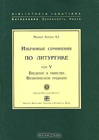 Михаил Арранц. Избранные сочинения по литургике. Том 5. Введение в таинства Византийской традиции