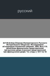 Сборник Императорского Русского Исторического Общества Исследования об инородцах Казанской губернии. 1856. Вып.119. Донесения французских представителей при русском дворе и русских представителей при французском дворе. Ч.2. (годы с 1817 по 18…