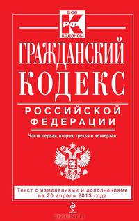 Гражданский кодекс Российской Федерации. Части первая, вторая, третья и четвертая : текст с изм. и доп. на 20 апреля 2013 г.