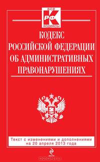 Кодекс Российской Федерации об административных правонарушениях (текст с изменениями и дополнениями на 20 апреля 2013 года)