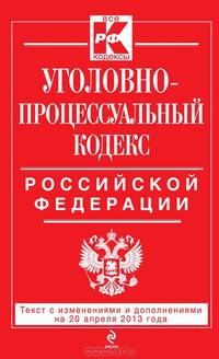 Уголовно-процессуальный кодекс Российской Федерации. Текст с изменениями и дополнениями на 20 апреля 2013 года