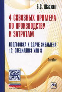 4 сквозных примера по производству и затратам. Подготовка к сдаче экзамена 1С: Специалист УПП 8: Пособие. Шагжин Б.С.