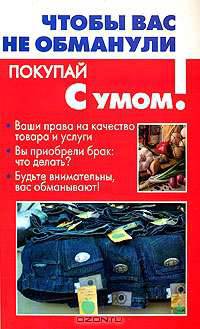Чтобы вас не обманули: Ваши права на качество товара и услуги; Вы приобрели брак: Что делать; Будьте внимательны, вас обманывают! - (Покупай с умом)