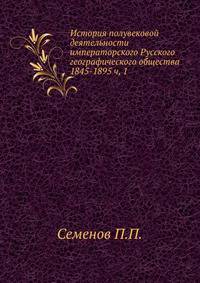 История полувековой деятельности императорского Русского географического общества 1845–1895. Часть 1