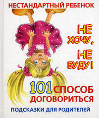 Нестандартный ребенок. Не хочу, не буду! 101 способ договориться. Подсказки для родителей