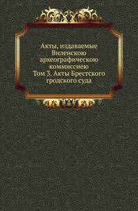 Акты, издаваемые Виленскою археографическою коммиссиею. Том 3. Акты Брестского гродского суда
