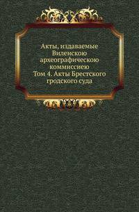 Акты, издаваемые Виленскою археографическою коммиссиею. Том 4. Акты Брестского гродского суда