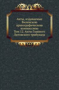 Акты, издаваемые Виленскою археографическою коммиссиею. Том 12. Акты Главного Литовского трибунала