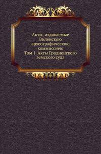 Акты, издаваемые Виленскою археографическою коммиссиею. Том 1. Акты Гродненского земского суда