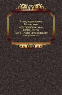 Акты, издаваемые Виленскою археографическою коммиссиею. Том 17. Акты Гродненского земского суда