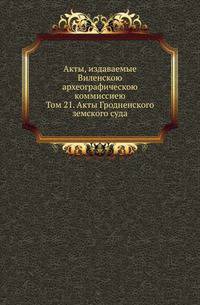 Акты, издаваемые Виленскою археографическою коммиссиею. Том 21. Акты Гродненского земского суда