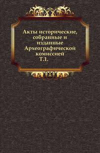 Акты исторические, собранные и изданные Археографической комиссией.. Т.1.