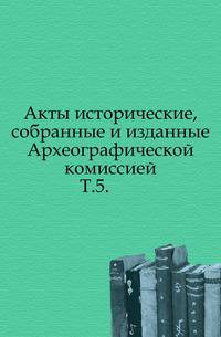 Акты исторические, собранные и изданные Археографической комиссией.. Т.5.