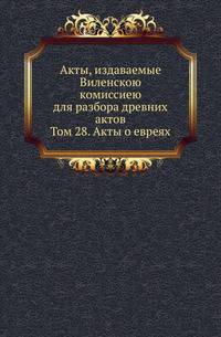 Акты, издаваемые Виленскою комиссиею для разбора древних актов. Том 28. Акты о евреях