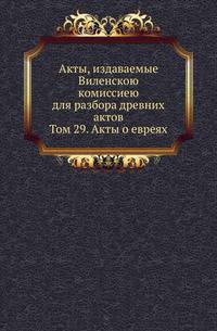 Акты, издаваемые Виленскою комиссиею для разбора древних актов. Том 29. Акты о евреях