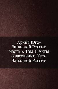 Архив Юго-Западной России. Часть 7. Том 1. Акты о заселении Юго-Западной России