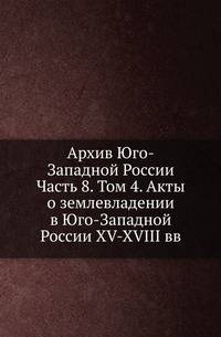 Архив Юго-Западной России. Часть 8. Том 4. Акты о землевладении в Юго-Западной России XV-XVIII вв