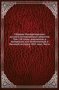 Сборник Императорского русского исторического общества. Том 128 Акты, документы и материалы для политической и бытовой истории 1812 года. Часть 1